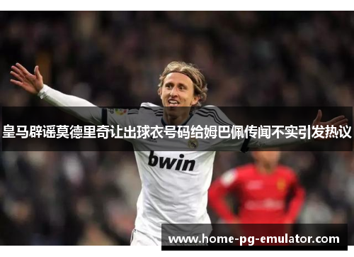 皇马辟谣莫德里奇让出球衣号码给姆巴佩传闻不实引发热议