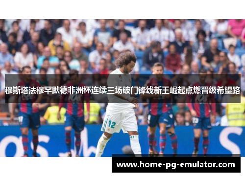 穆斯塔法穆罕默德非洲杯连续三场破门锋线新王崛起点燃晋级希望路