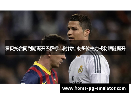 罗贝托合同到期离开巴萨标志时代结束多位主力或将跟随离开
