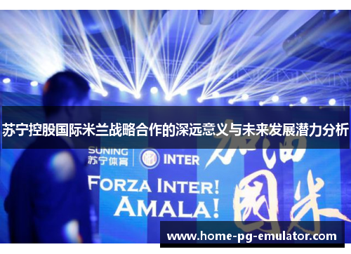 苏宁控股国际米兰战略合作的深远意义与未来发展潜力分析 苏宁控股国际米兰战略合作的深远意义与未来发展潜力分析